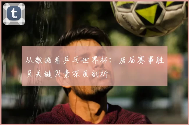 从数据看乒乓世界杯：历届赛事胜负关键因素深度剖析