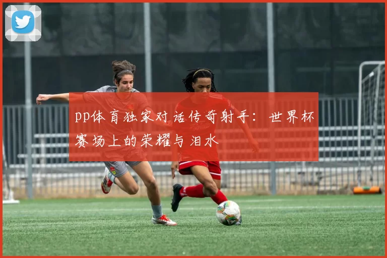 pp体育独家对话传奇射手：世界杯赛场上的荣耀与泪水