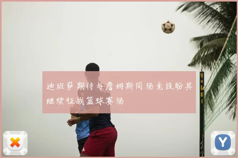 迪班萨期待与詹姆斯同场竞技盼其继续征战篮球赛场