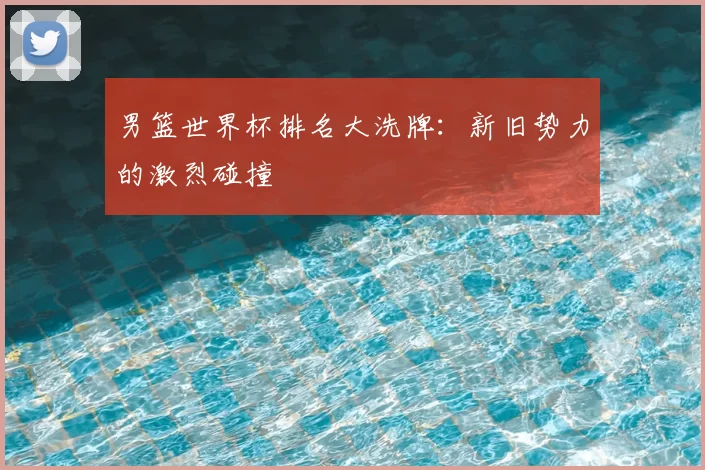 男篮世界杯排名大洗牌：新旧势力的激烈碰撞