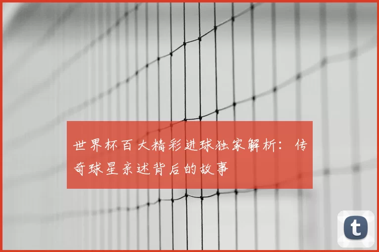 世界杯百大精彩进球独家解析：传奇球星亲述背后的故事