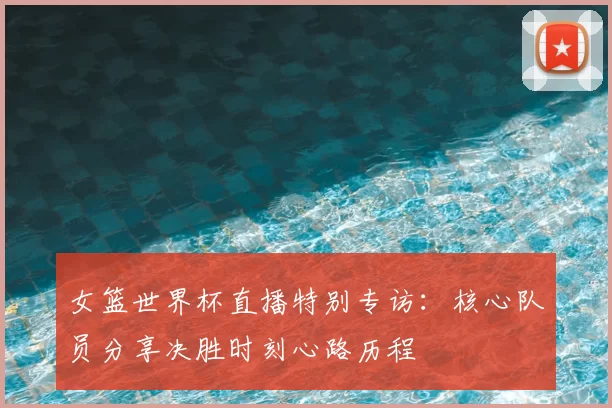 女篮世界杯直播特别专访：核心队员分享决胜时刻心路历程