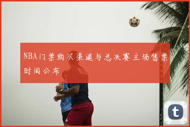 NBA门票购买渠道与总决赛主场售票时间公布