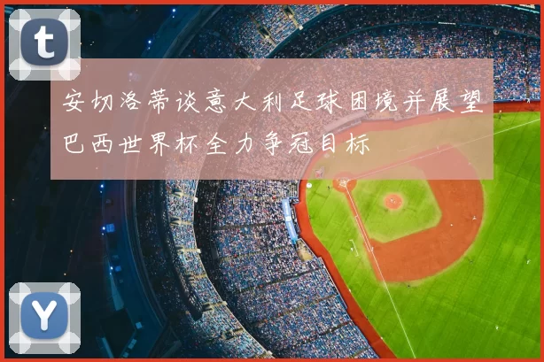 安切洛蒂谈意大利足球困境并展望巴西世界杯全力争冠目标