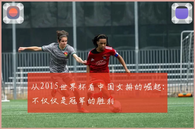 从2015世界杯看中国女排的崛起：不仅仅是冠军的胜利