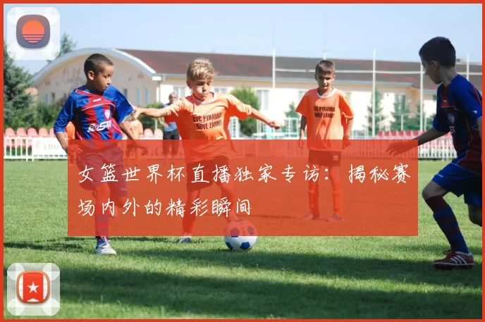 女篮世界杯直播独家专访：揭秘赛场内外的精彩瞬间