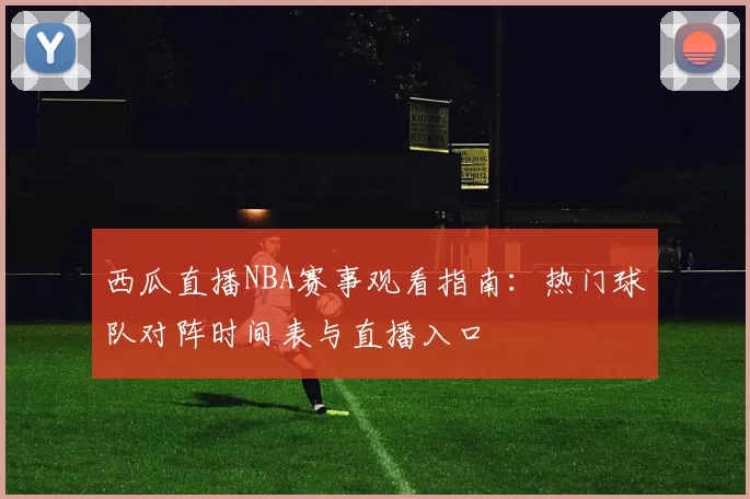 西瓜直播NBA赛事观看指南:热门球队对阵时间表与直播入口