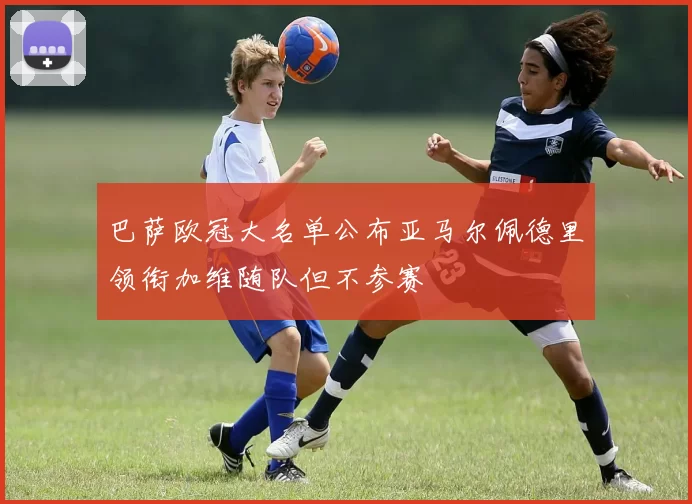 巴萨欧冠大名单公布亚马尔佩德里领衔加维随队但不参赛