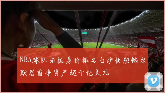 NBA球队老板身价排名出炉快船鲍尔默居首净资产超千亿美元