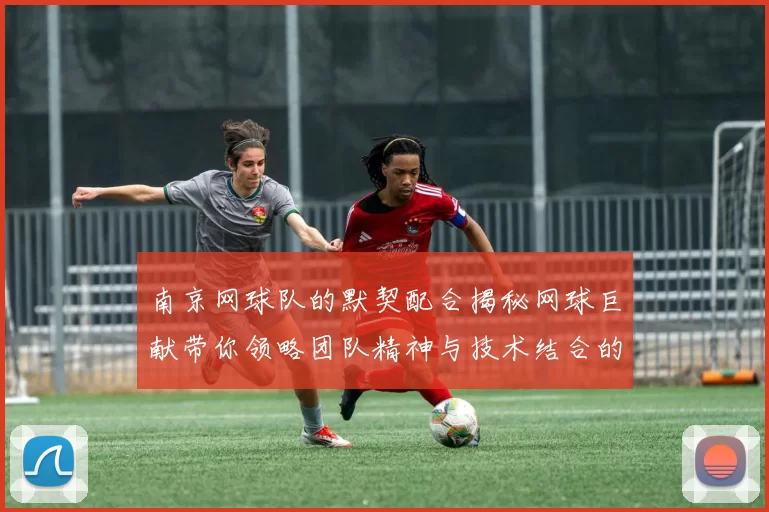 南京网球队的默契配合揭秘网球巨献带你领略团队精神与技术结合的魅力