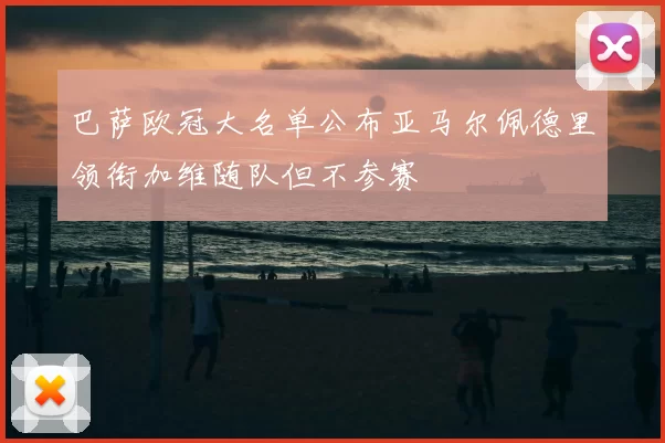 巴萨欧冠大名单公布亚马尔佩德里领衔加维随队但不参赛