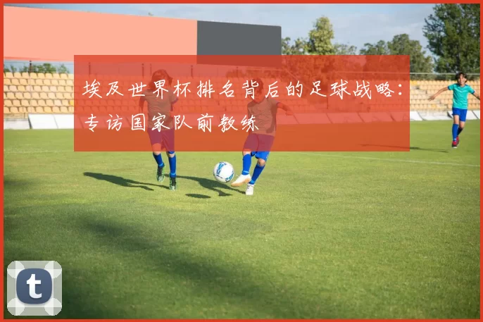埃及世界杯排名背后的足球战略:专访国家队前教练