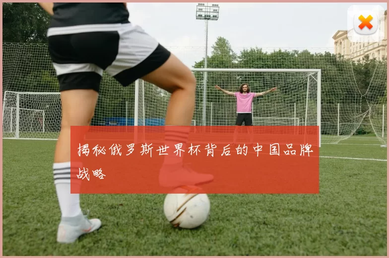 揭秘俄罗斯世界杯背后的中国品牌战略