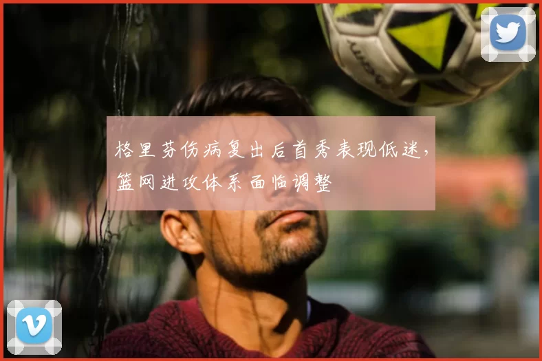 格里芬伤病复出后首秀表现低迷，篮网进攻体系面临调整