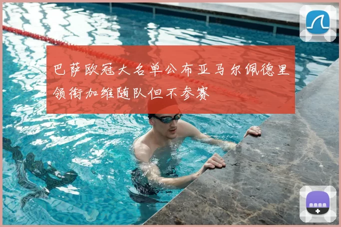 巴萨欧冠大名单公布亚马尔佩德里领衔加维随队但不参赛