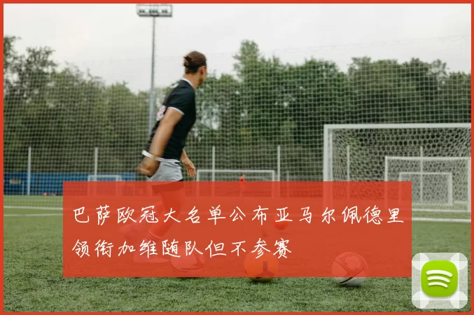 巴萨欧冠大名单公布亚马尔佩德里领衔加维随队但不参赛