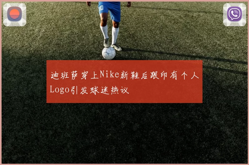 迪班萨穿上Nike新鞋后跟印有个人Logo引发球迷热议