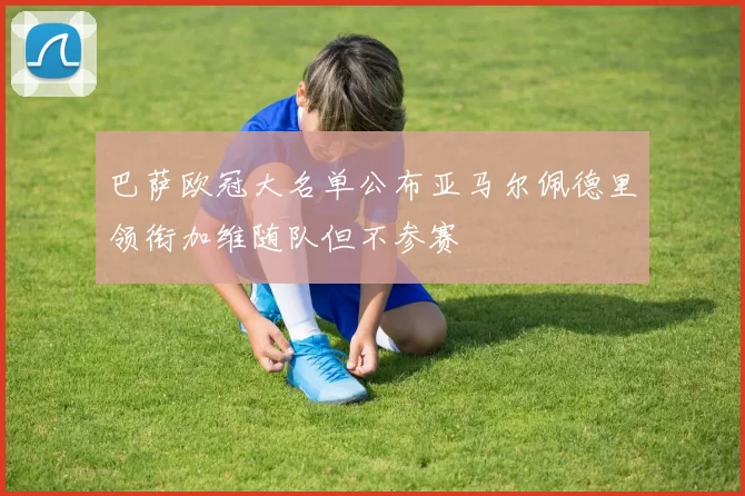 巴萨欧冠大名单公布亚马尔佩德里领衔加维随队但不参赛