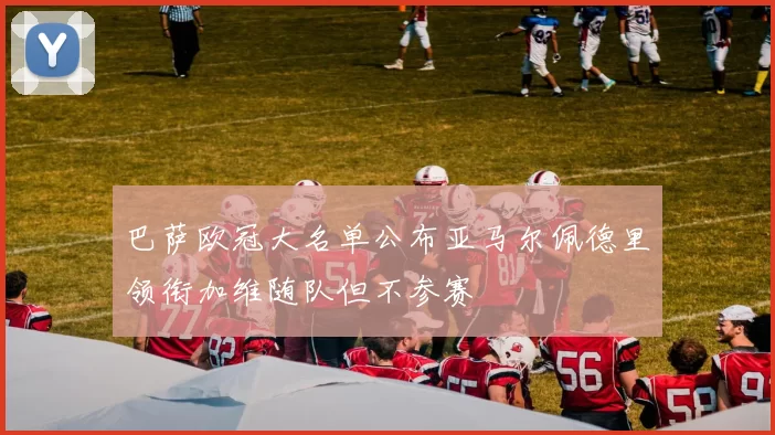 巴萨欧冠大名单公布亚马尔佩德里领衔加维随队但不参赛