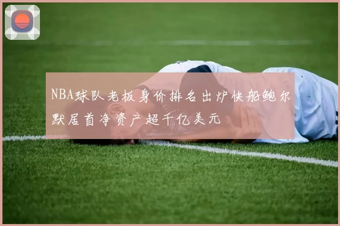 NBA球队老板身价排名出炉快船鲍尔默居首净资产超千亿美元
