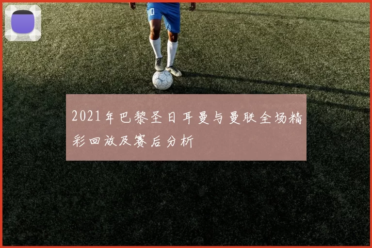 2021年巴黎圣日耳曼与曼联全场精彩回放及赛后分析