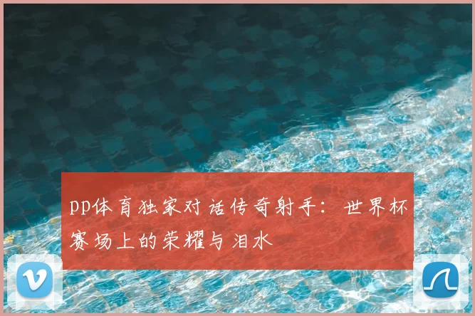 pp体育独家对话传奇射手：世界杯赛场上的荣耀与泪水
