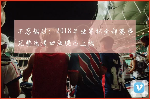 不容错过:2018年世界杯全部赛事完整高清回放现已上线