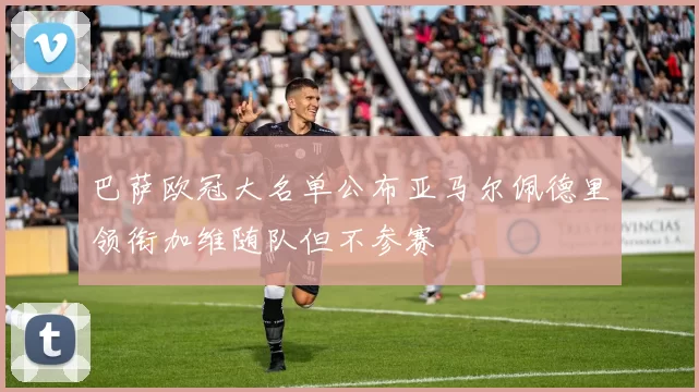 巴萨欧冠大名单公布亚马尔佩德里领衔加维随队但不参赛