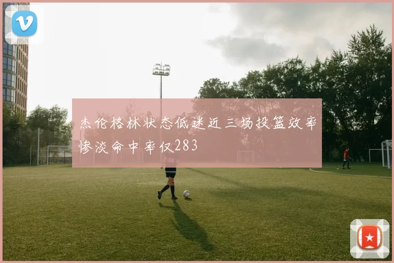 杰伦格林状态低迷近三场投篮效率惨淡命中率仅283