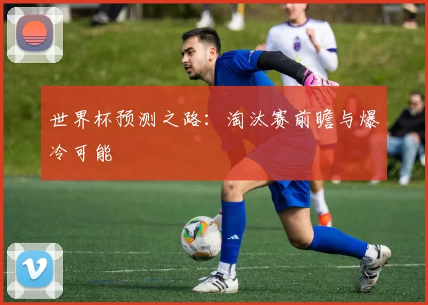 世界杯预测之路:淘汰赛前瞻与爆冷可能