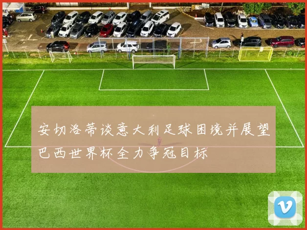 安切洛蒂谈意大利足球困境并展望巴西世界杯全力争冠目标