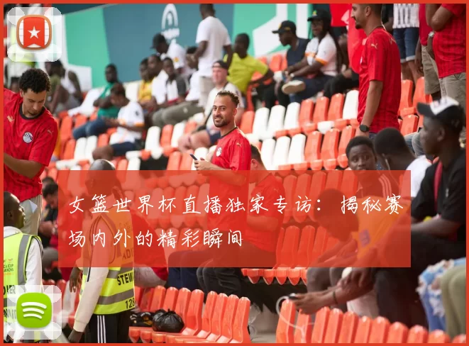 女篮世界杯直播独家专访：揭秘赛场内外的精彩瞬间