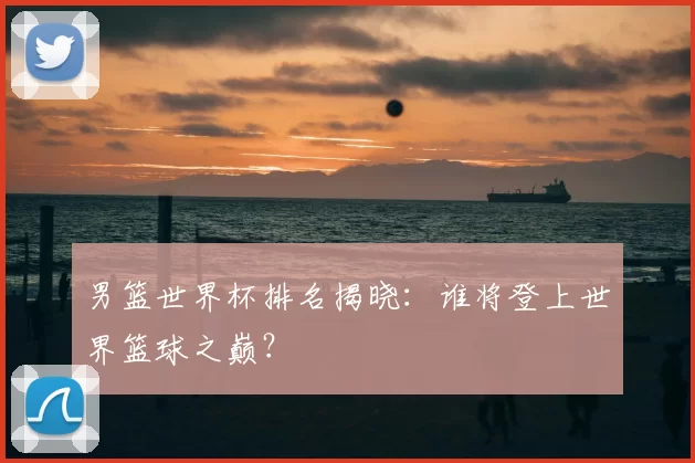 男篮世界杯排名揭晓：谁将登上世界篮球之巅？