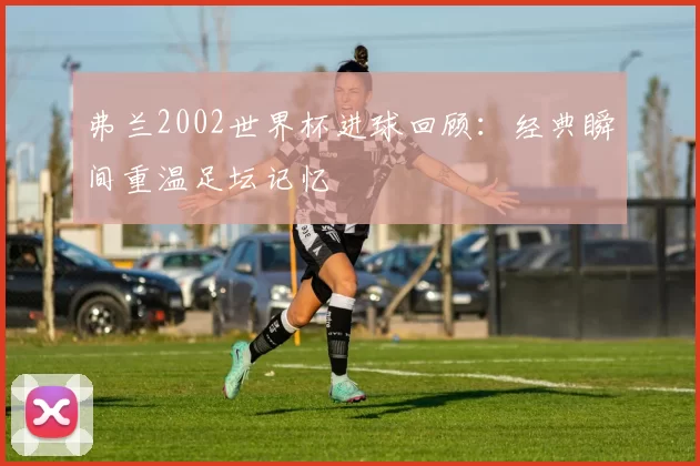 弗兰2002世界杯进球回顾:经典瞬间重温足坛记忆