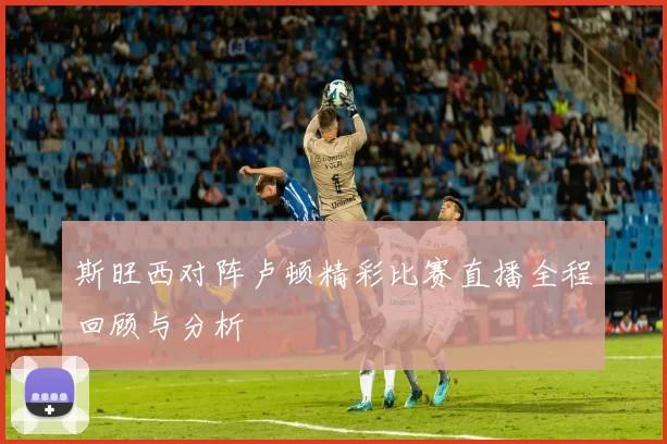 斯旺西对阵卢顿精彩比赛直播全程回顾与分析