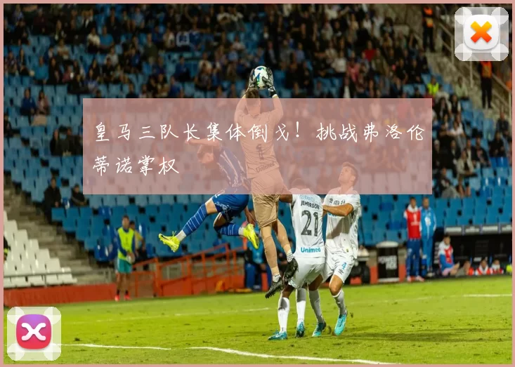 皇马三队长集体倒戈!挑战弗洛伦蒂诺掌权