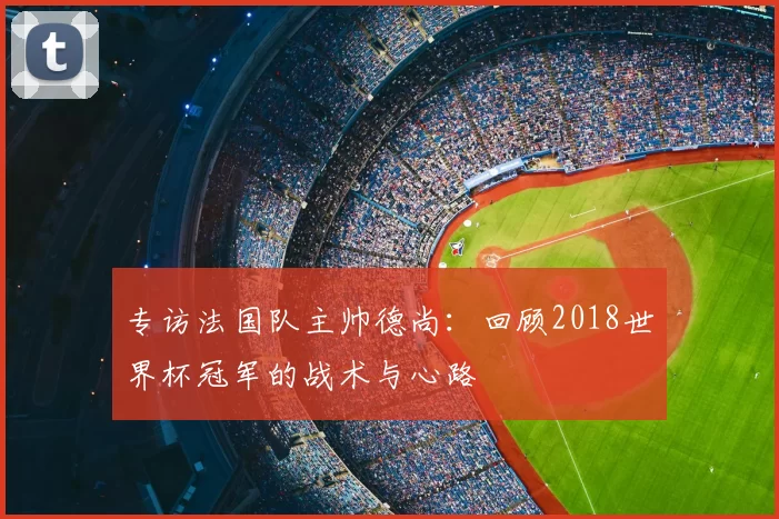 专访法国队主帅德尚:回顾2018世界杯冠军的战术与心路