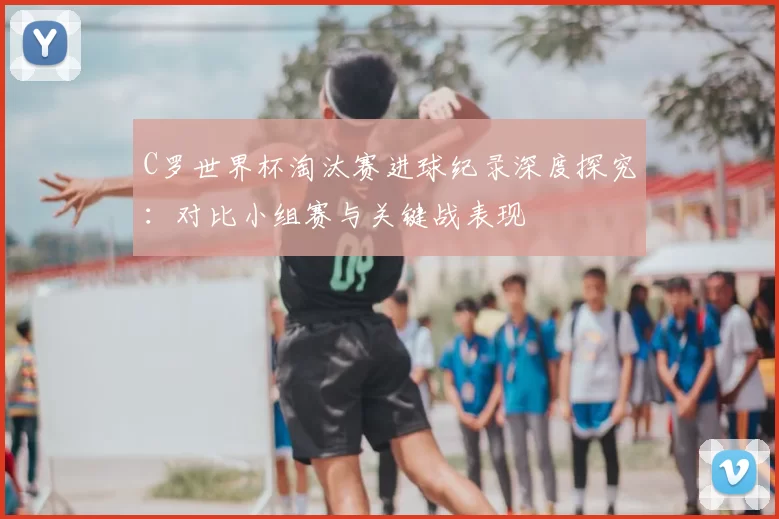 C罗世界杯淘汰赛进球纪录深度探究：对比小组赛与关键战表现