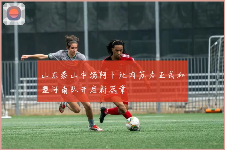 山东泰山中场阿卜杜肉苏力正式加盟河南队开启新篇章
