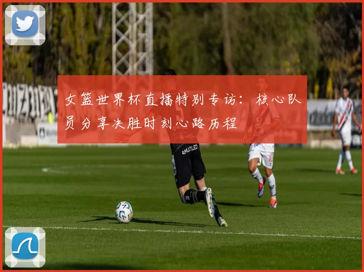 女篮世界杯直播特别专访：核心队员分享决胜时刻心路历程