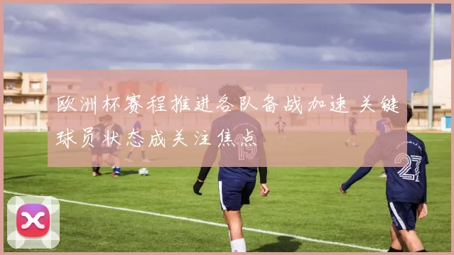 欧洲杯赛程推进各队备战加速 关键球员状态成关注焦点