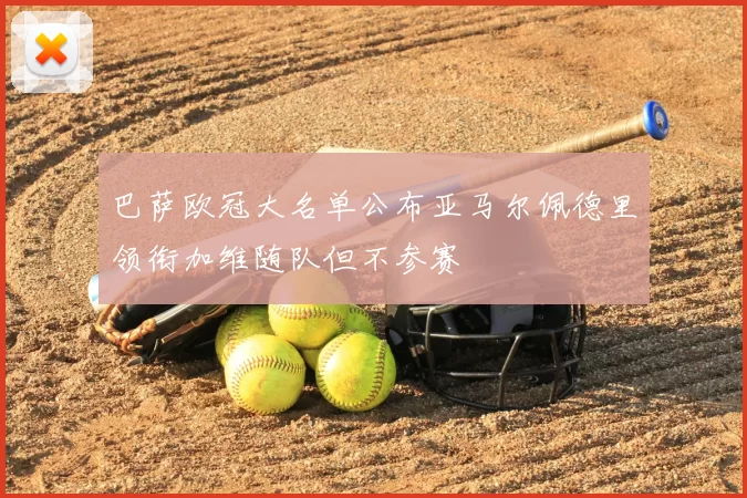 巴萨欧冠大名单公布亚马尔佩德里领衔加维随队但不参赛