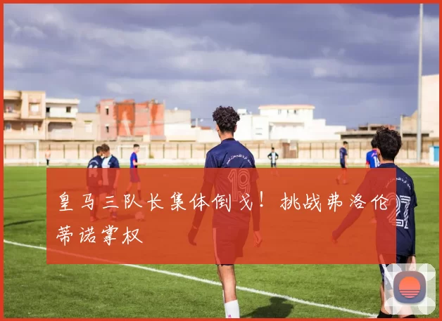 皇马三队长集体倒戈!挑战弗洛伦蒂诺掌权