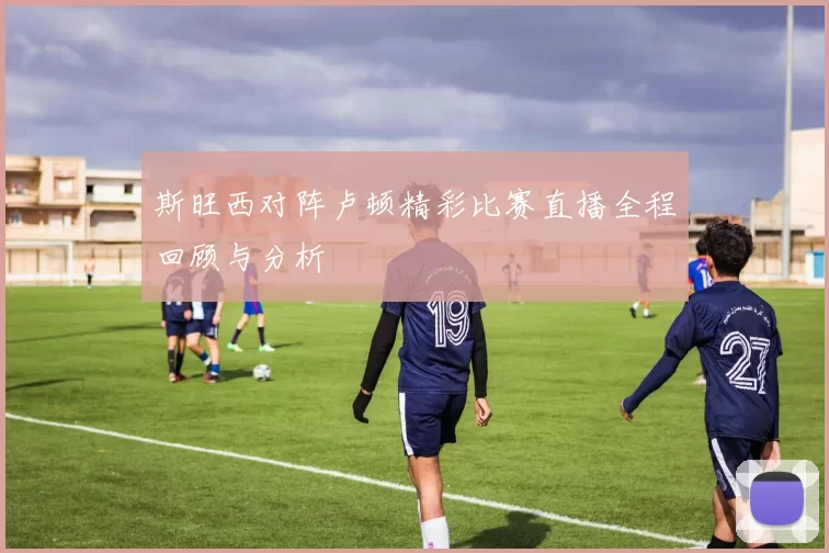 斯旺西对阵卢顿精彩比赛直播全程回顾与分析