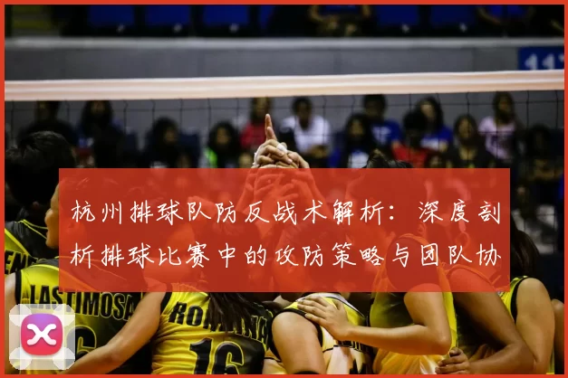 杭州排球队防反战术解析：深度剖析排球比赛中的攻防策略与团队协作