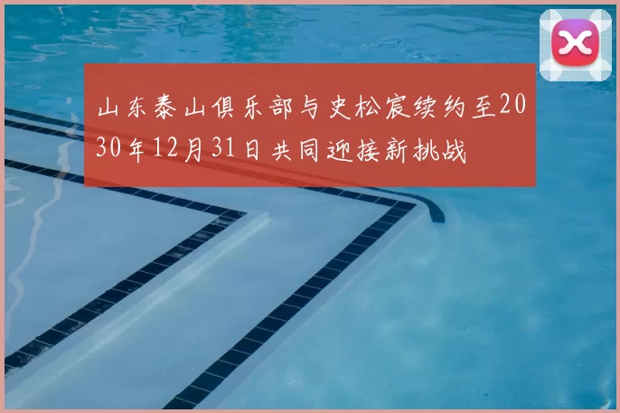 山东泰山俱乐部与史松宸续约至2030年12月31日共同迎接新挑战