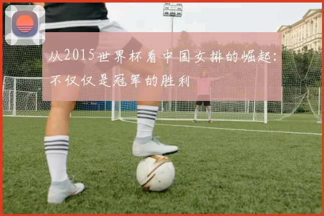从2015世界杯看中国女排的崛起：不仅仅是冠军的胜利