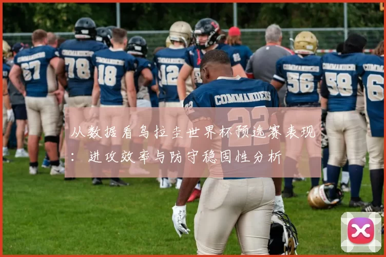 从数据看乌拉圭世界杯预选赛表现：进攻效率与防守稳固性分析