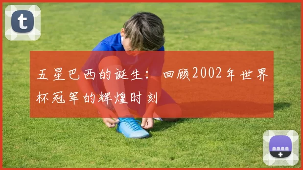 五星巴西的诞生：回顾2002年世界杯冠军的辉煌时刻