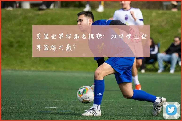 男篮世界杯排名揭晓：谁将登上世界篮球之巅？